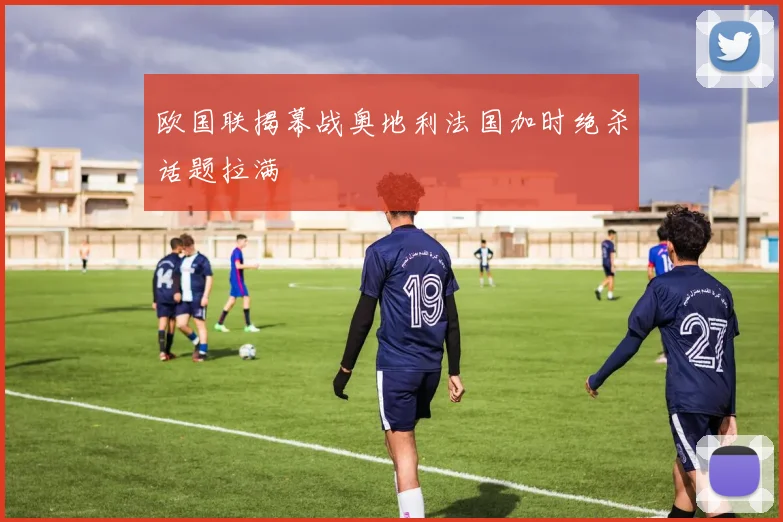 欧国联揭幕战奥地利法国加时绝杀话题拉满