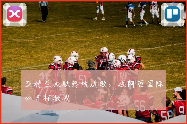 亚特兰大联终结连败，迈阿密国际公开杯激战
