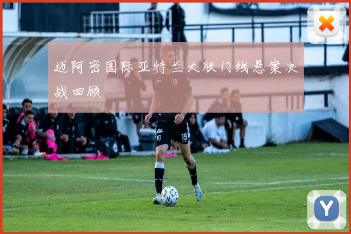 迈阿密国际亚特兰大联门线悬案决战回顾