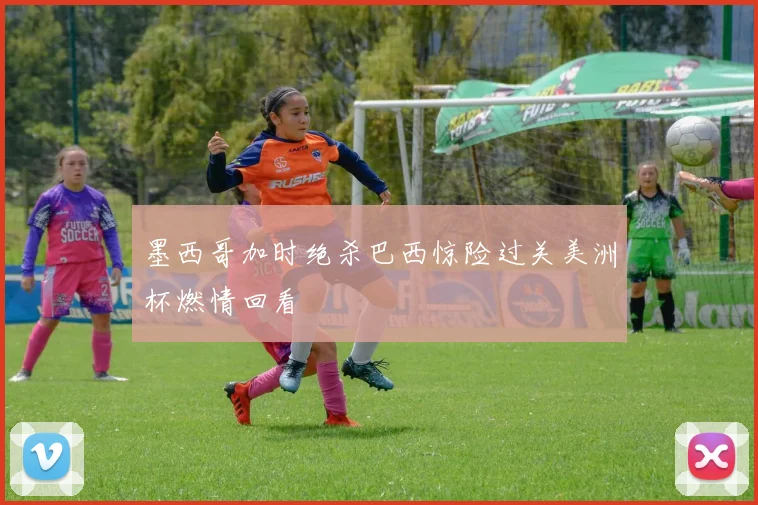 墨西哥加时绝杀巴西惊险过关美洲杯燃情回看