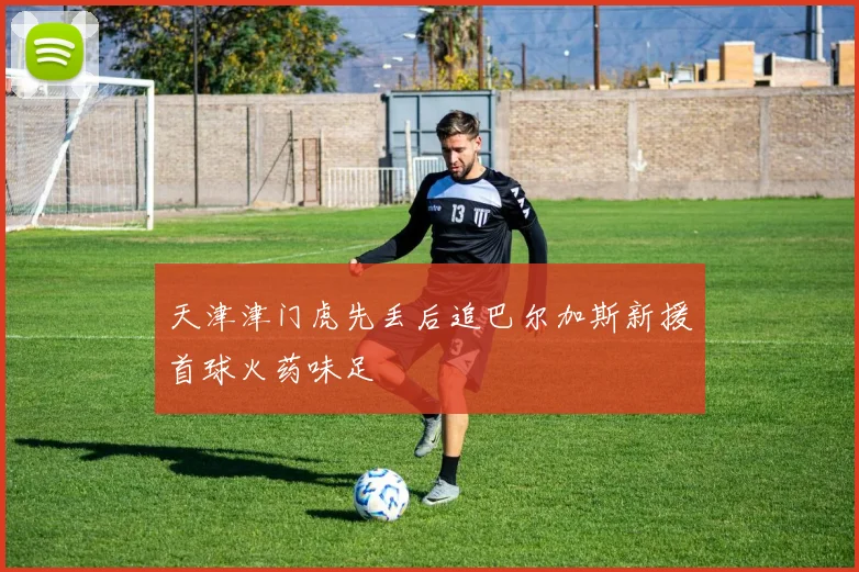 天津津门虎先丢后追巴尔加斯新援首球火药味足