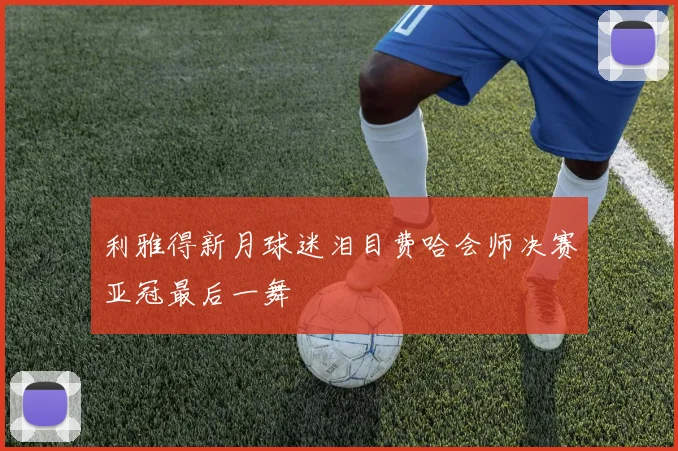 利雅得新月球迷泪目费哈会师决赛亚冠最后一舞