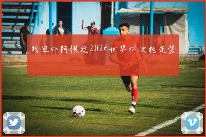 约旦vs阿根廷2026世界杯次轮走势