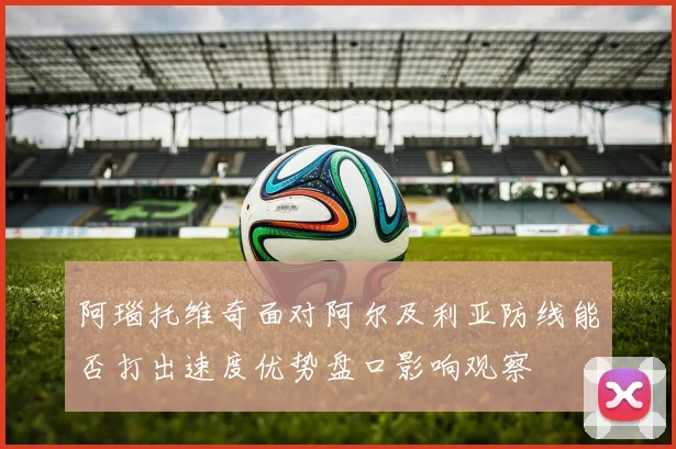阿瑙托维奇面对阿尔及利亚防线能否打出速度优势盘口影响观察