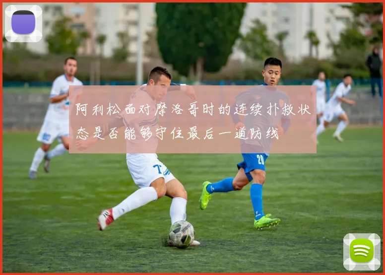 阿利松面对摩洛哥时的连续扑救状态是否能够守住最后一道防线