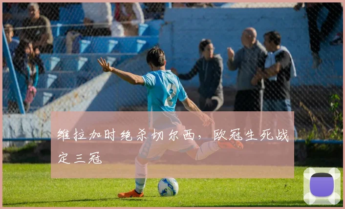 维拉加时绝杀切尔西，欧冠生死战定三冠