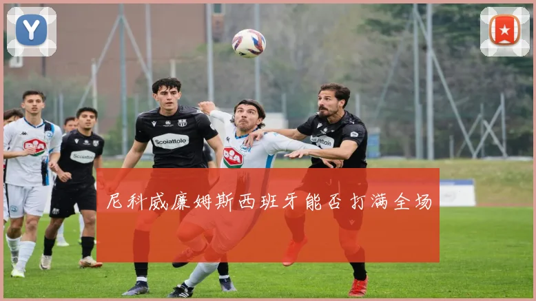 尼科威廉姆斯西班牙能否打满全场