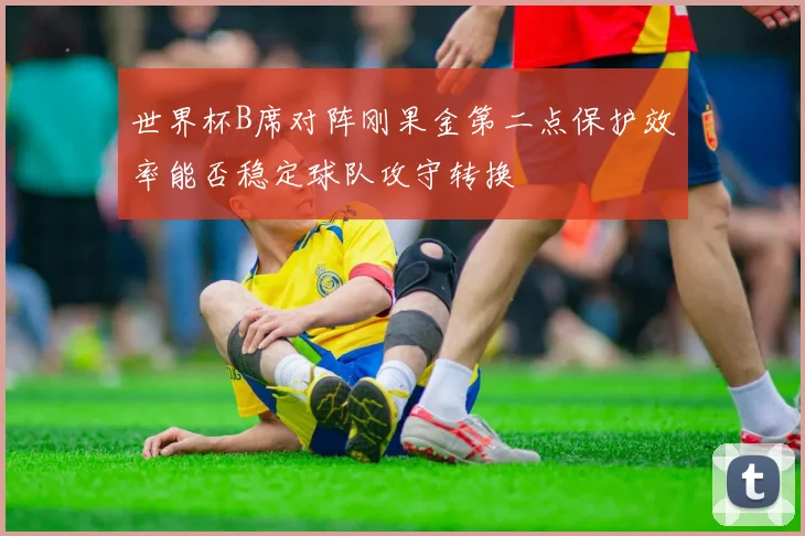 世界杯B席对阵刚果金第二点保护效率能否稳定球队攻守转换