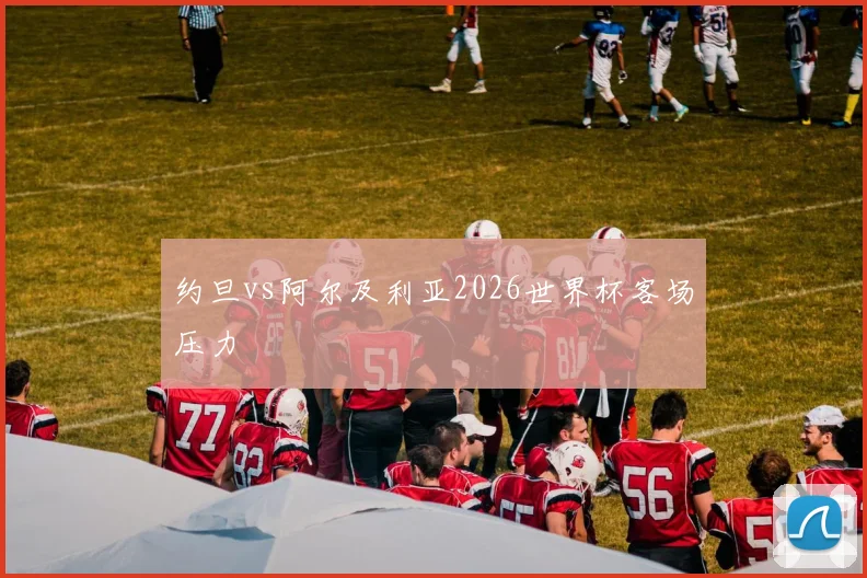 约旦vs阿尔及利亚2026世界杯客场压力