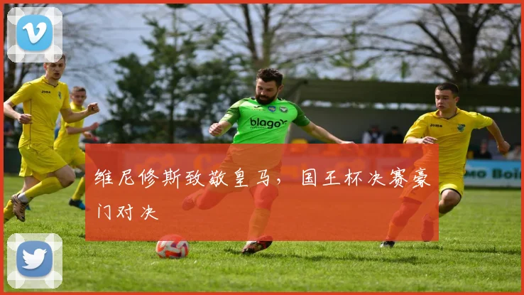 维尼修斯致敬皇马，国王杯决赛豪门对决