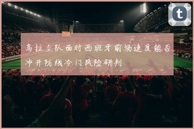 乌拉圭队面对西班牙前场速度能否冲开防线冷门风险研判