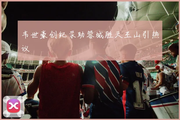韦世豪创纪录助蓉城胜天王山引热议