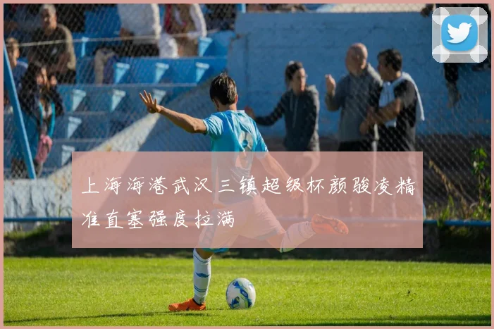上海海港武汉三镇超级杯颜骏凌精准直塞强度拉满